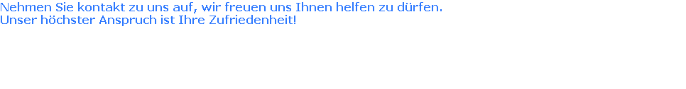 Nehmen Sie kontakt zu uns auf, wir freuen uns Ihnen helfen zu dürfen. 
Unser höchster Anspruch ist Ihre Zufriedenheit!